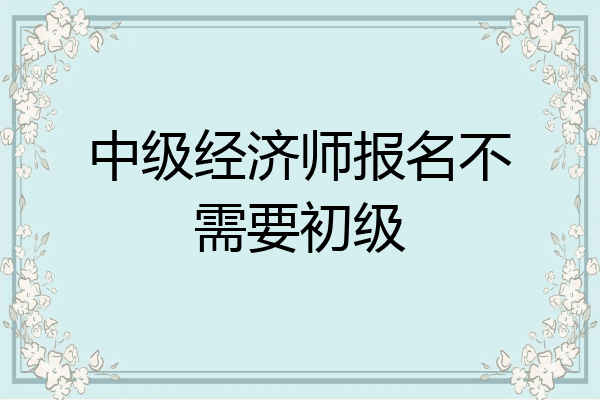 中级经济师报名不需要初级
