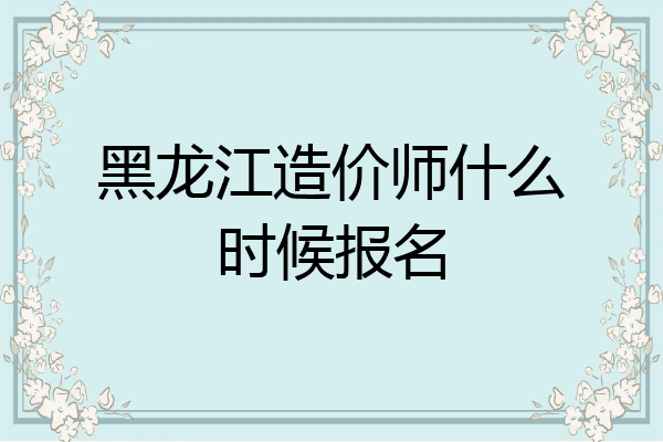 黑龙江造价师什么时候报名