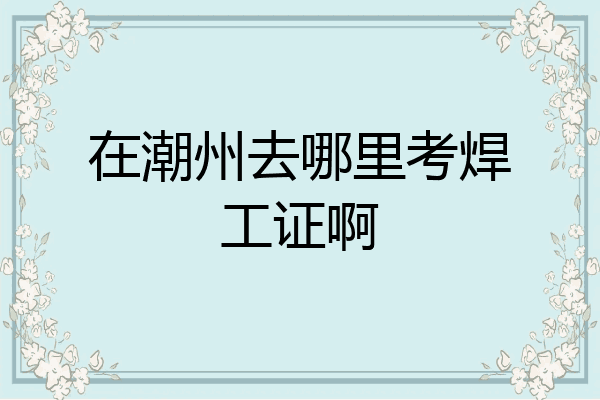 在潮州去哪里考焊工证啊