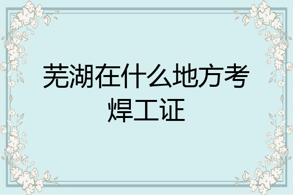 芜湖在什么地方考焊工证