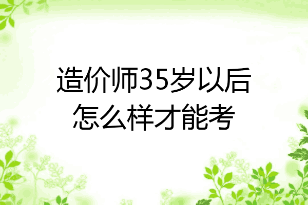 造价师35岁以后怎么样才能考