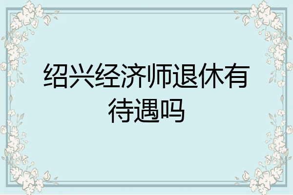 绍兴经济师退休有待遇吗