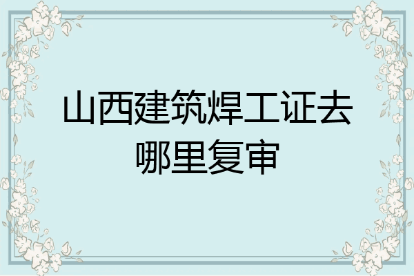 山西建筑焊工证去哪里复审