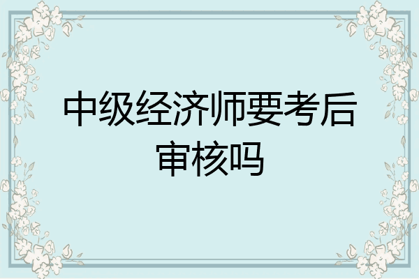 中级经济师要考后审核吗