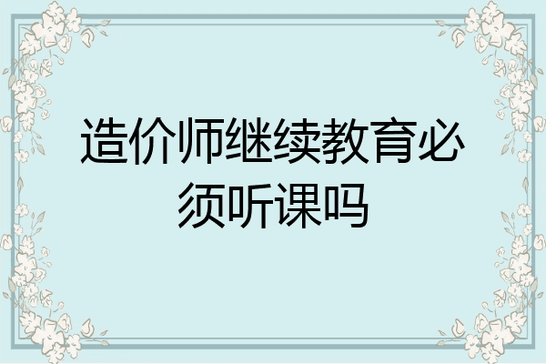 造价师继续教育必须听课吗
