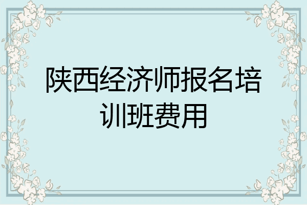陕西经济师报名培训班费用