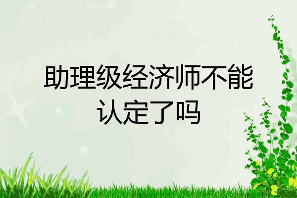 助理级经济师不能认定了吗