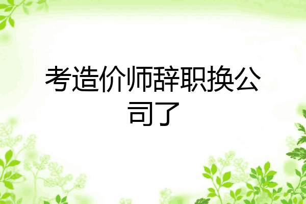 考造价师辞职换公司了