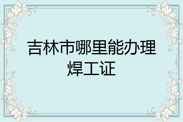 吉林市哪里能办理焊工证
