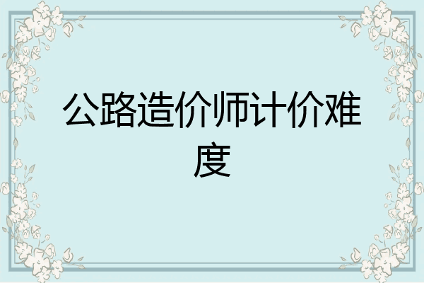公路造价师计价难度