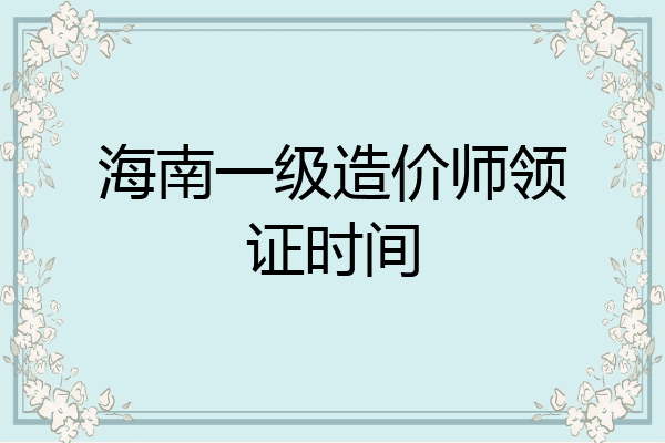海南一级造价师领证时间