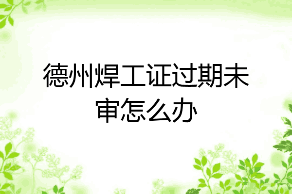 德州焊工证过期未审怎么办