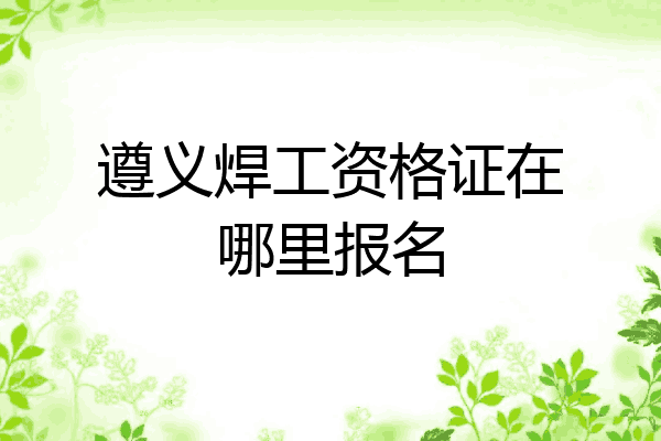 遵义焊工资格证在哪里报名