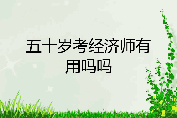 五十岁考经济师有用吗吗