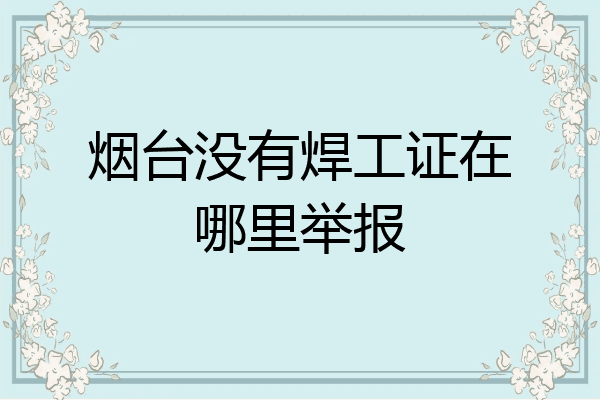 烟台没有焊工证在哪里举报