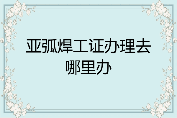亚弧焊工证办理去哪里办