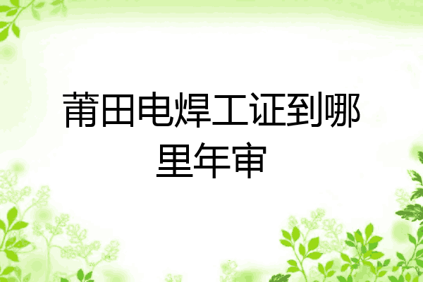 莆田电焊工证到哪里年审