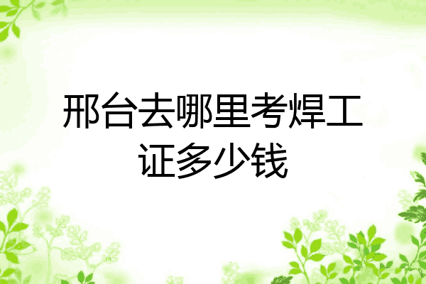 邢台去哪里考焊工证多少钱