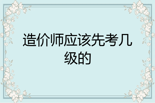 造价师应该先考几级的
