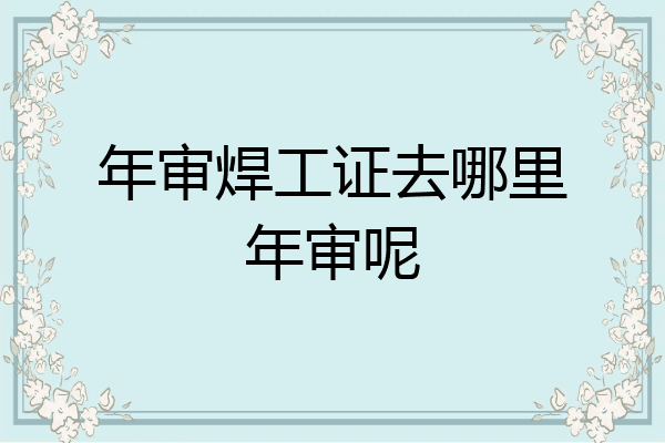 年审焊工证去哪里年审呢