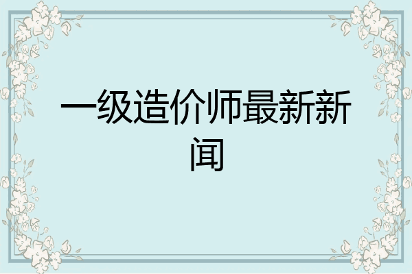 一级造价师最新新闻