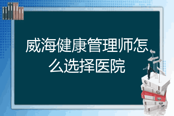 威海健康管理师怎么选择医院