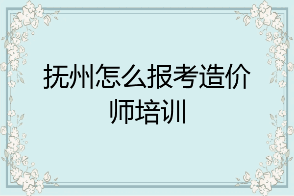 抚州怎么报考造价师培训