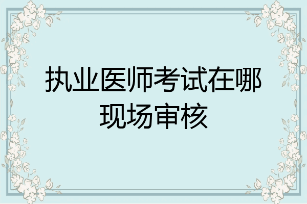 执业医师考试在哪现场审核
