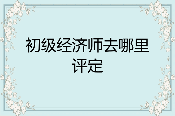 初级经济师去哪里评定