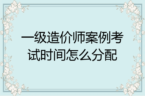 一级造价师案例考试时间怎么分配