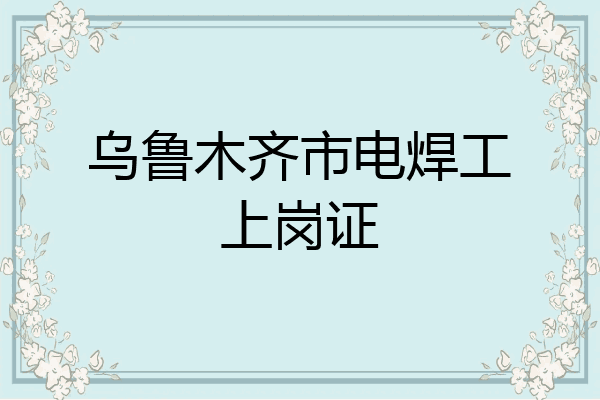 乌鲁木齐市电焊工上岗证