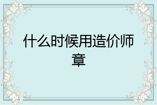什么时候用造价师章