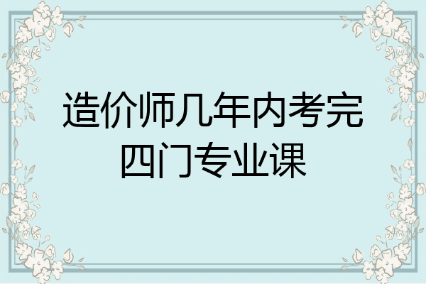 造价师几年内考完四门专业课