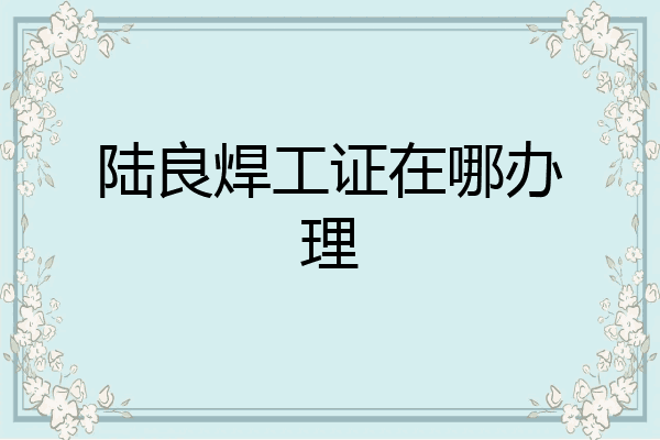 陆良焊工证在哪办理