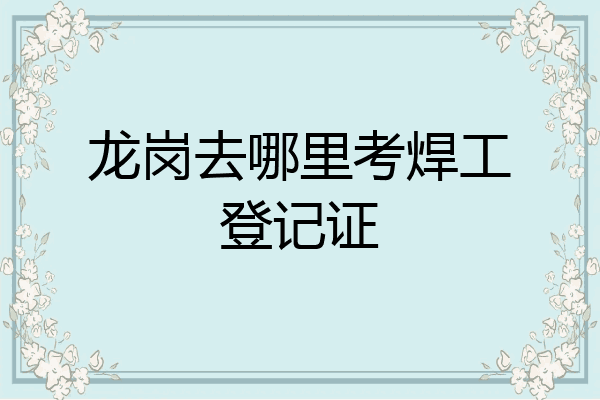 龙岗去哪里考焊工登记证