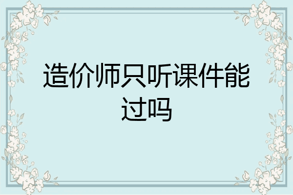 造价师只听课件能过吗