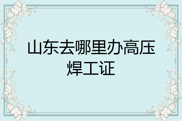 山东去哪里办高压焊工证