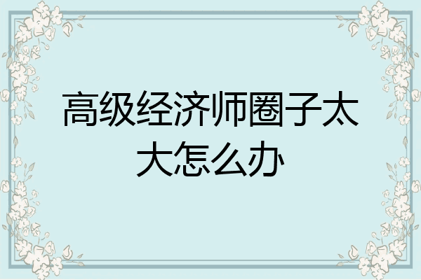 高级经济师圈子太大怎么办