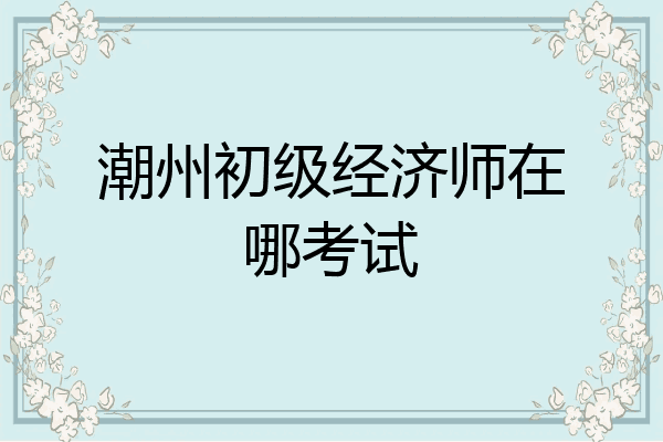 潮州初级经济师在哪考试