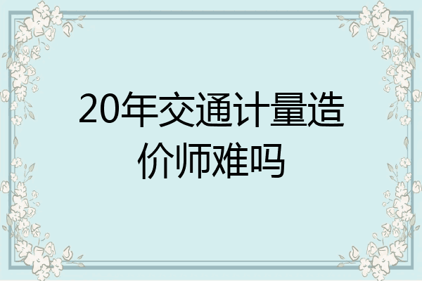 20年交通计量造价师难吗