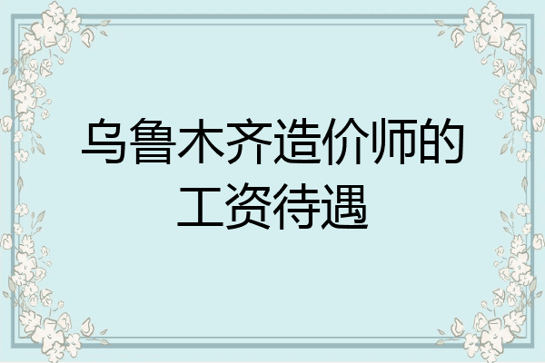 乌鲁木齐造价师的工资待遇