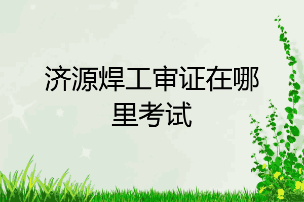 济源焊工审证在哪里考试