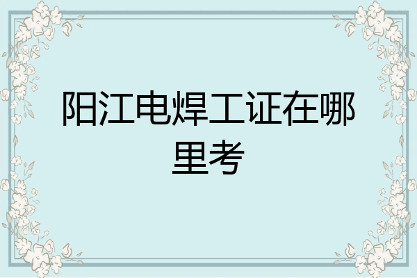 阳江电焊工证在哪里考