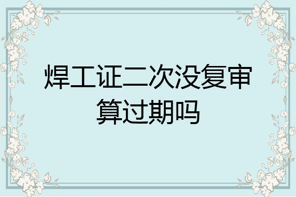焊工证二次没复审算过期吗