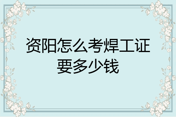 资阳怎么考焊工证要多少钱