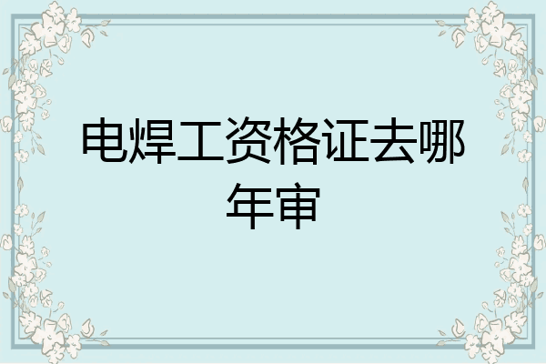 电焊工资格证去哪年审