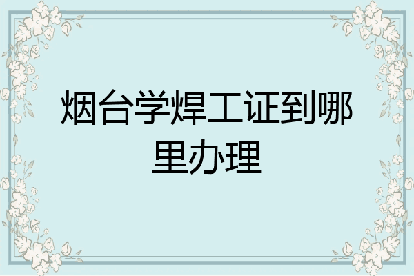 烟台学焊工证到哪里办理