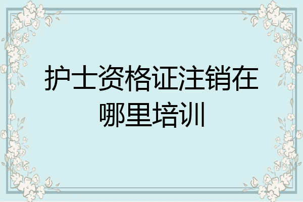护士资格证注销在哪里培训