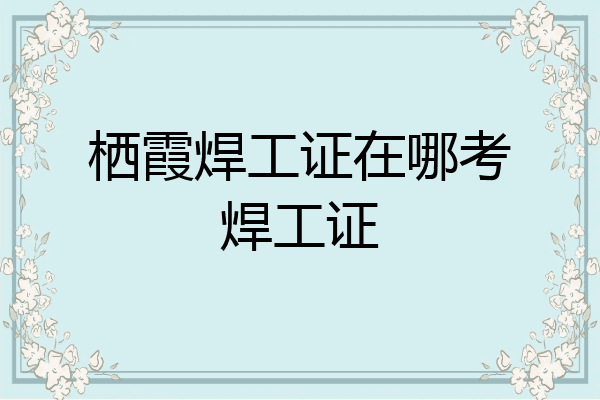 栖霞焊工证在哪考焊工证