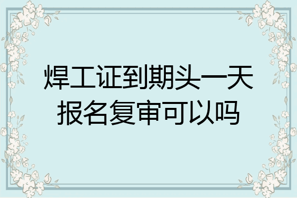 焊工证到期头一天报名复审可以吗